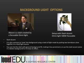 Above is a slash created by                                   Setup with Slash Accent
      a focusable Omni-light.                                       Omni-light 500W focusable
•   Slash Accent
•   It is also common to 'treat' the background using a slash of light made by putting two barndoors close
    together on a hard light source.
•   You can mix the slash with general background fill, making it less prominent, or use the slash accent alone
    in a darker background to increase its effect.
 