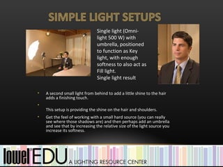 Single light (Omni-
                                light 500 W) with
                                umbrella, positioned
                                to function as Key
                                light, with enough
                                softness to also act as
                                Fill light.
                                Single light result

•   A second small light from behind to add a little shine to the hair
    adds a finishing touch.
•
    This setup is providing the shine on the hair and shoulders.
•   Get the feel of working with a small hard source (you can really
    see where those shadows are) and then perhaps add an umbrella
    and see that by increasing the relative size of the light source you
    increase its softness.
 