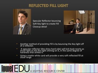 Specular Reflector bouncing
                 Soft Key light to create Fill
                 Closeup detail




•   Another method of providing Fill is by bouncing the Key light off
    of a reflector.
•    A specular reflector (the shiny hard side) will kick back nearly as
    much light as the Key light shining on it, in the same degree of
    hardness that strikes it.
•   Using a matte white card will provide a very soft reflected fill at
    close range
 