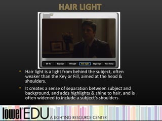 • Hair light is a light from behind the subject, often
  weaker than the Key or Fill, aimed at the head &
  shoulders.
• It creates a sense of separation between subject and
  background, and adds highlights & shine to hair, and is
  often widened to include a subject's shoulders.
 