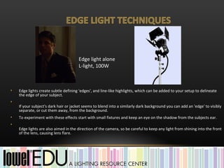 Edge light alone
                                      L-light, 100W



•   Edge lights create subtle defining 'edges', and line-like highlights, which can be added to your setup to delineate
    the edge of your subject.
•
    If your subject's dark hair or jacket seems to blend into a similarly dark background you can add an 'edge' to visibly
    separate, or cut them away, from the background.
•   To experiment with these effects start with small fixtures and keep an eye on the shadow from the subjects ear.
•
    Edge lights are also aimed in the direction of the camera, so be careful to keep any light from shining into the front
    of the lens, causing lens flare.
 