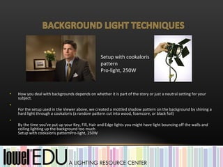 Setup with cookaloris
                                                   pattern
                                                   Pro-light, 250W



•   How you deal with backgrounds depends on whether it is part of the story or just a neutral setting for your
    subject.
•
    For the setup used in the Viewer above, we created a mottled shadow pattern on the background by shining a
    hard light through a cookaloris (a random pattern cut into wood, foamcore, or black foil)
•
    By the time you've put up your Key, Fill, Hair and Edge lights you might have light bouncing off the walls and
    ceiling lighting up the background too much
    Setup with cookaloris patternPro-light, 250W
 