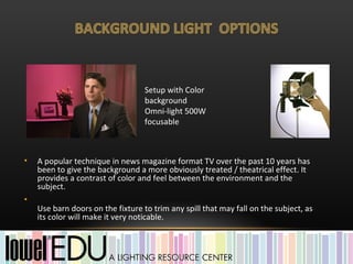 Setup with Color
                                   background
                                   Omni-light 500W
                                   focusable



•   A popular technique in news magazine format TV over the past 10 years has
    been to give the background a more obviously treated / theatrical effect. It
    provides a contrast of color and feel between the environment and the
    subject.
•
    Use barn doors on the fixture to trim any spill that may fall on the subject, as
    its color will make it very noticable.
 