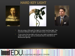 •   We are using a 250-watt Pro-light to create hard key light .The
    transition between the light and dark areas is more dramatic.
•   If you move the key light until you see a light triangular patch
    under the near eye, you've achieved what is referred to as
    Rembrandt lighting.
 