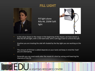 Fill light alone
                                  Rifa 44, 250W Soft
                                  light




•   In the setup shown in the viewer at the beginning of this lesson, we have chosen a
    Rifa-lite 44 soft light, with a 250-watt bulb, with a soft Egg Crate to control the spill.
•
    Anytime you are treating the side left shaded by the Key light you are working on the
    Fill.
•
    The amount of Fill that is added depends on your taste and keep in mind the 'look'
    you are attempting
•
    Generally you can most easily alter the mood of a shot by raising and lowering the
    intensity of the Fill
 