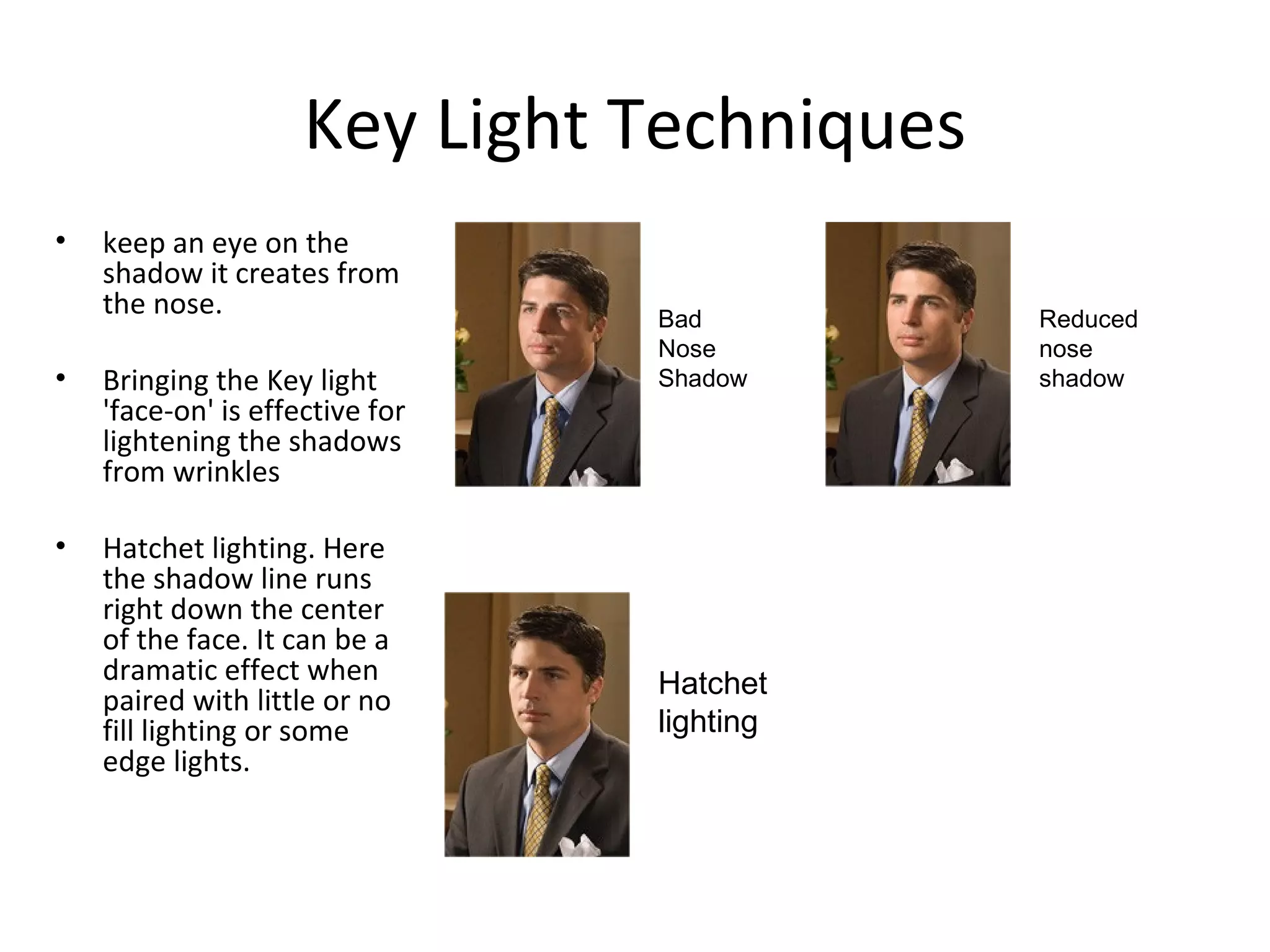 Key Light Techniques
•   keep an eye on the
    shadow it creates from
    the nose.                    Bad        Reduced
                                 Nose       nose
•   Bringing the Key light       Shadow     shadow
    'face-on' is effective for
    lightening the shadows
    from wrinkles

•   Hatchet lighting. Here
    the shadow line runs
    right down the center
    of the face. It can be a
    dramatic effect when         Hatchet
    paired with little or no
    fill lighting or some        lighting
    edge lights.
 
