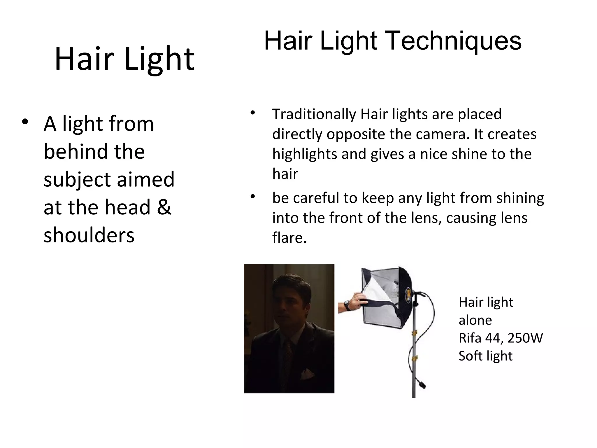 Hair Light Techniques
   Hair Light
                  •   Traditionally Hair lights are placed
• A light from        directly opposite the camera. It creates
  behind the          highlights and gives a nice shine to the
  subject aimed       hair
                  •   be careful to keep any light from shining
  at the head &       into the front of the lens, causing lens
  shoulders           flare.


                                                  Hair light
                                                  alone
                                                  Rifa 44, 250W
                                                  Soft light
 