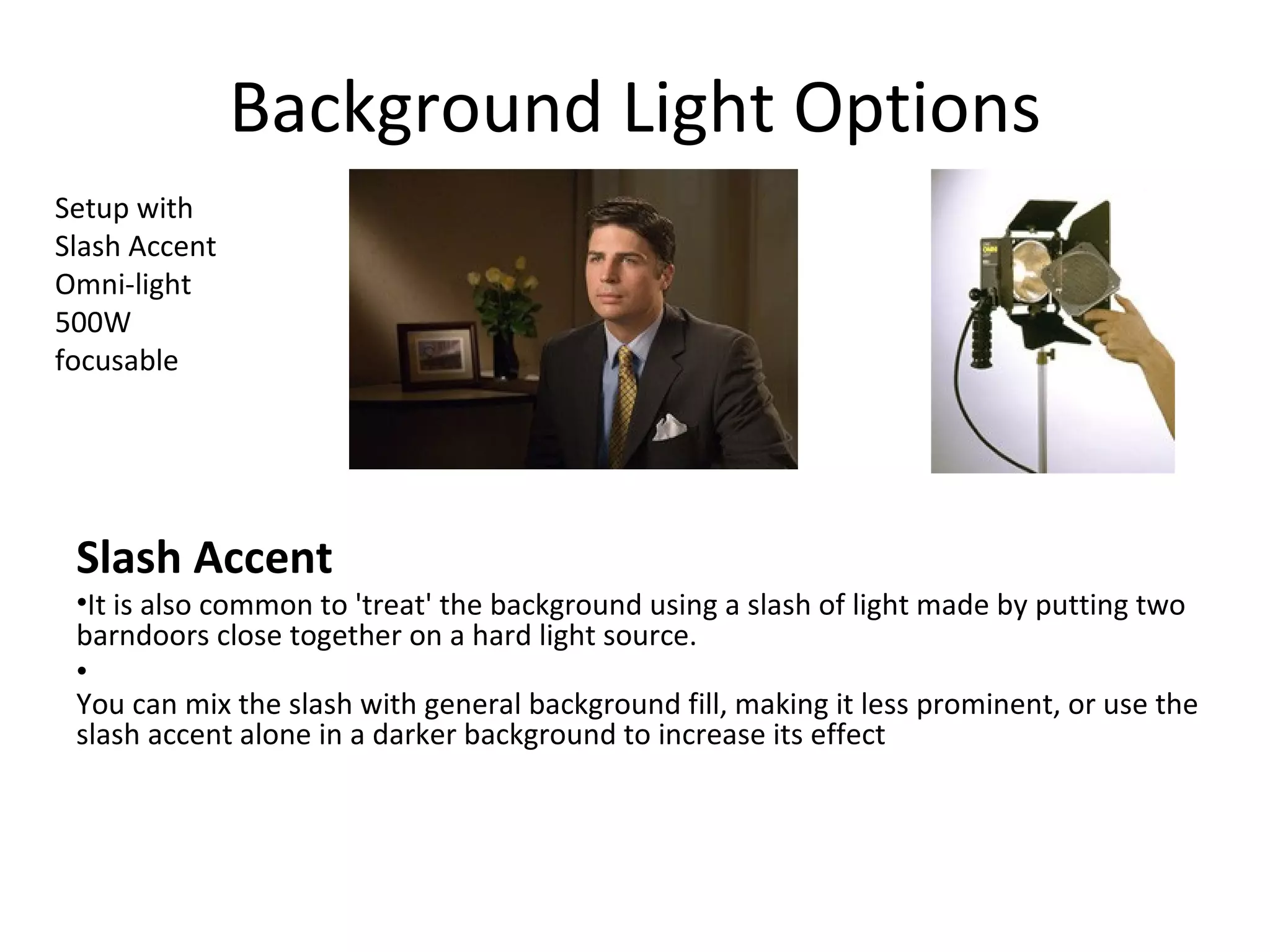 Background Light Options
Setup with
Slash Accent
Omni-light
500W
focusable




 Slash Accent
 •It is also common to 'treat' the background using a slash of light made by putting two
 barndoors close together on a hard light source.
 •
 You can mix the slash with general background fill, making it less prominent, or use the
 slash accent alone in a darker background to increase its effect
 