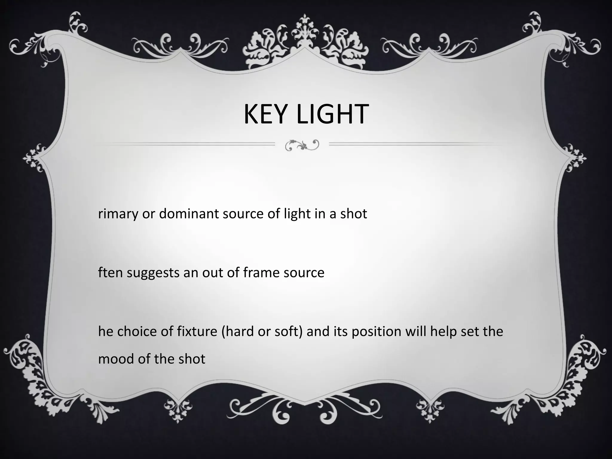 KEY LIGHT


rimary or dominant source of light in a shot


ften suggests an out of frame source


he choice of fixture (hard or soft) and its position will help set the
mood of the shot
 