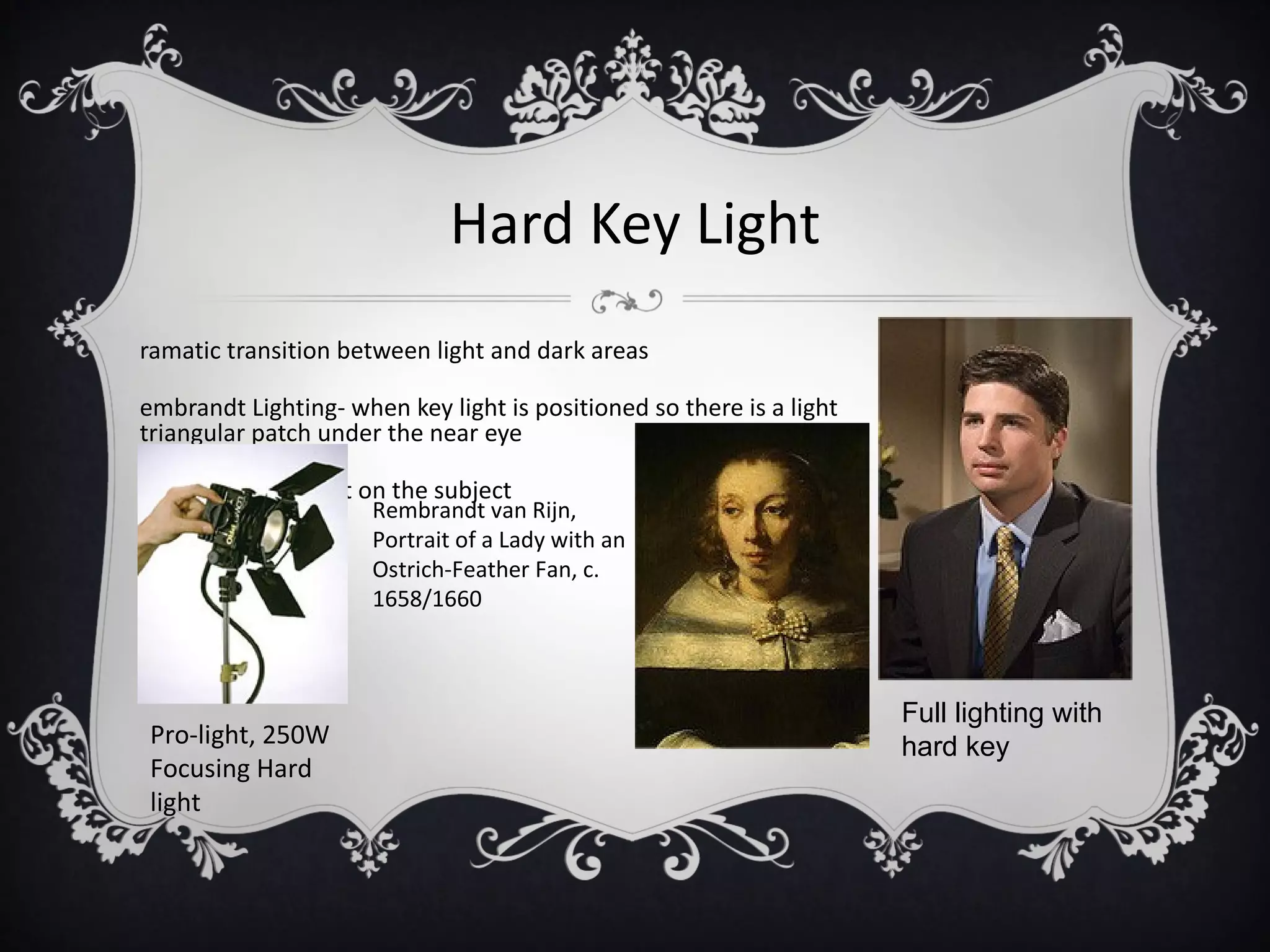 Hard Key Light
ramatic transition between light and dark areas

embrandt Lighting- when key light is positioned so there is a light
triangular patch under the near eye

as a slimming effect on the subject
                      Rembrandt van Rijn,
                      Portrait of a Lady with an
                      Ostrich-Feather Fan, c.
                      1658/1660



                                                                      Full lighting with
Pro-light, 250W                                                       hard key
Focusing Hard
light
 