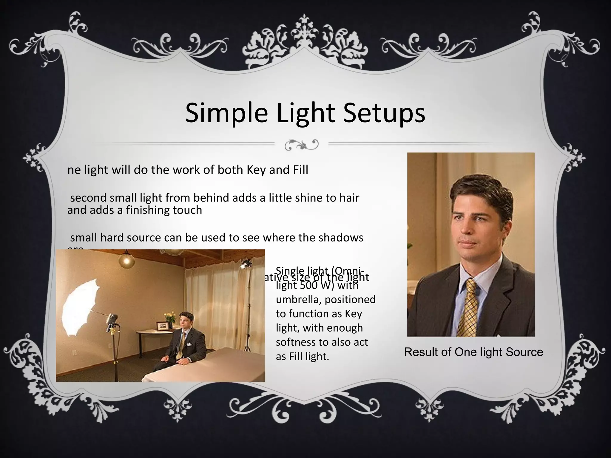 Simple Light Setups
ne light will do the work of both Key and Fill

second small light from behind adds a little shine to hair
and adds a finishing touch

small hard source can be used to see where the shadows
are
                                          Single light (Omni-
y adding an umbrella increases the relative size of the light
source so softness increases             light 500 W) with
                                          umbrella, positioned
                                          to function as Key
                                          light, with enough
                                          softness to also act
                                          as Fill light.         Result of One light Source
 