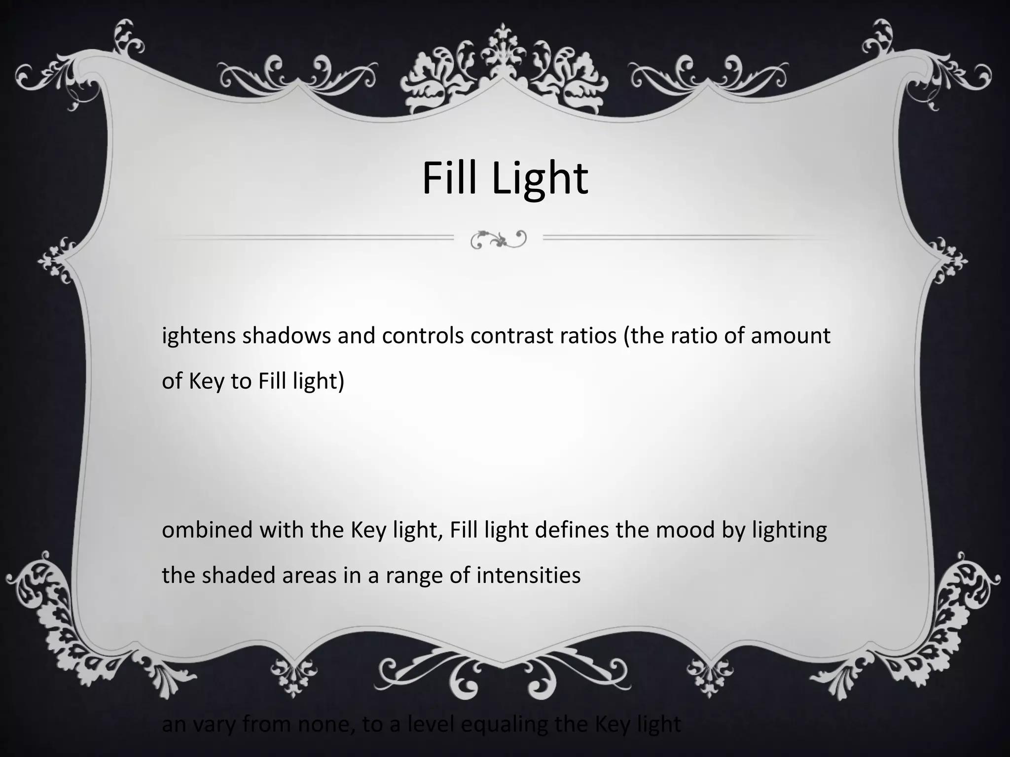 Fill Light

ightens shadows and controls contrast ratios (the ratio of amount
of Key to Fill light)




ombined with the Key light, Fill light defines the mood by lighting
the shaded areas in a range of intensities




an vary from none, to a level equaling the Key light
 