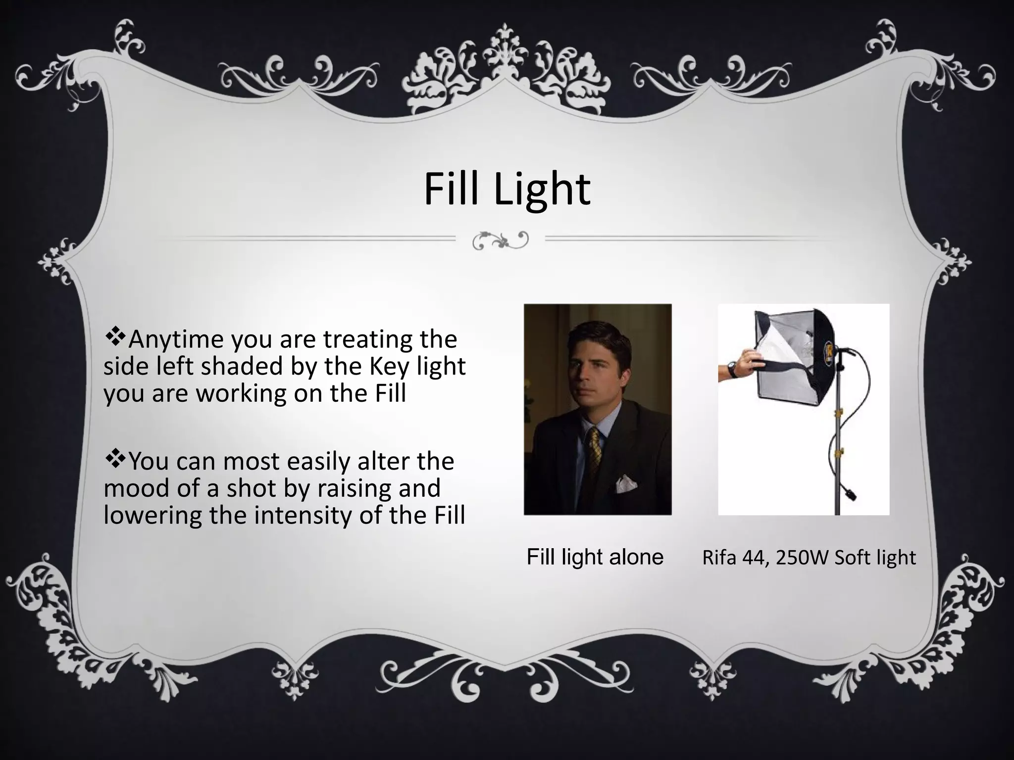 Fill Light

Anytime you are treating the
side left shaded by the Key light
you are working on the Fill

You can most easily alter the
mood of a shot by raising and
lowering the intensity of the Fill
                                     Fill light alone   Rifa 44, 250W Soft light
 