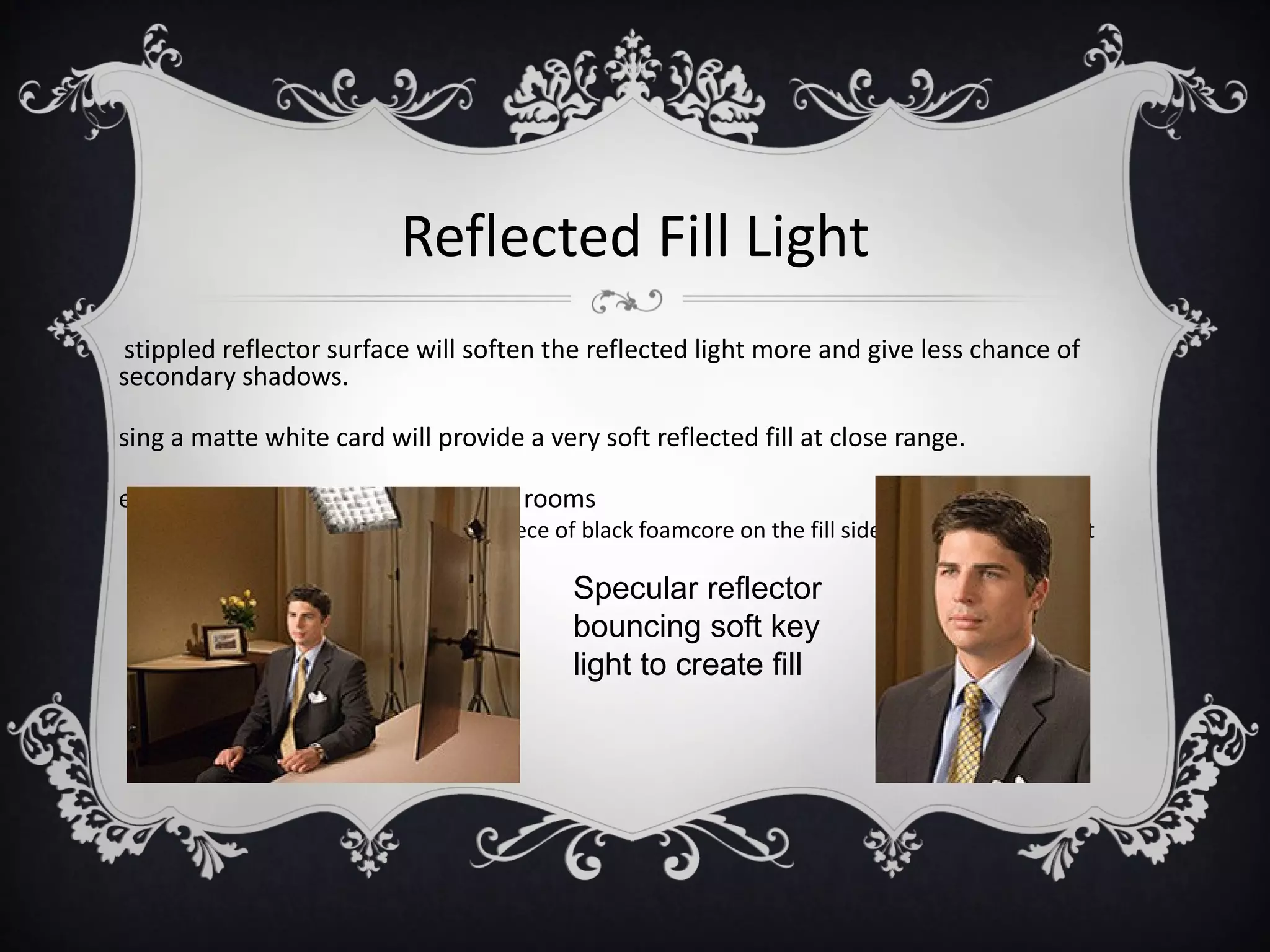 Reflected Fill Light
stippled reflector surface will soften the reflected light more and give less chance of
secondary shadows.

sing a matte white card will provide a very soft reflected fill at close range.

egative fill- used in highly reflected rooms
 •   done by hanging a dark cloth or piece of black foamcore on the fill side to prevent stray light
     from providing too much fill
                                              Specular reflector
                                              bouncing soft key
                                              light to create fill
 