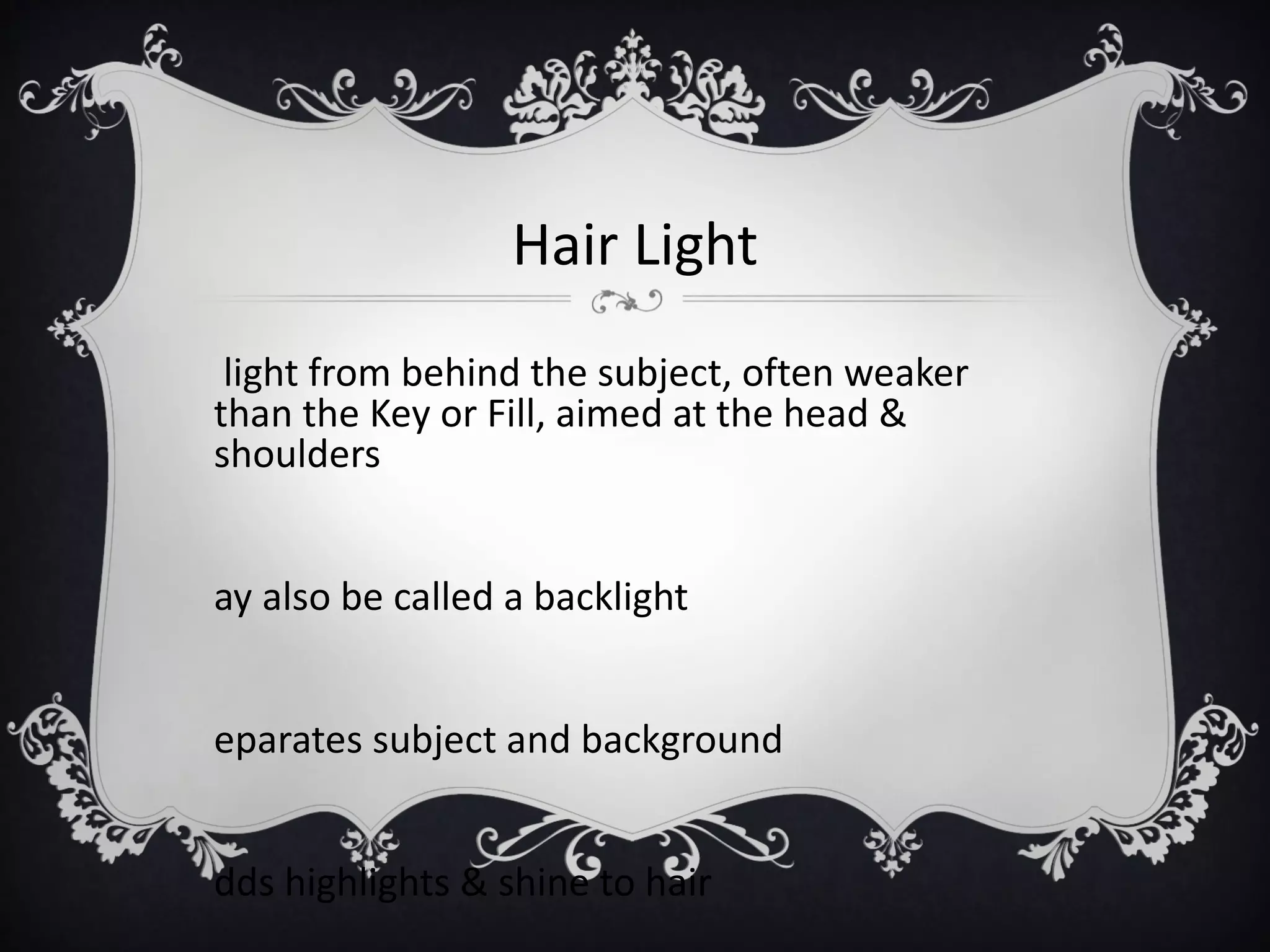 Hair Light
 light from behind the subject, often weaker
than the Key or Fill, aimed at the head &
shoulders


ay also be called a backlight


eparates subject and background


dds highlights & shine to hair
 