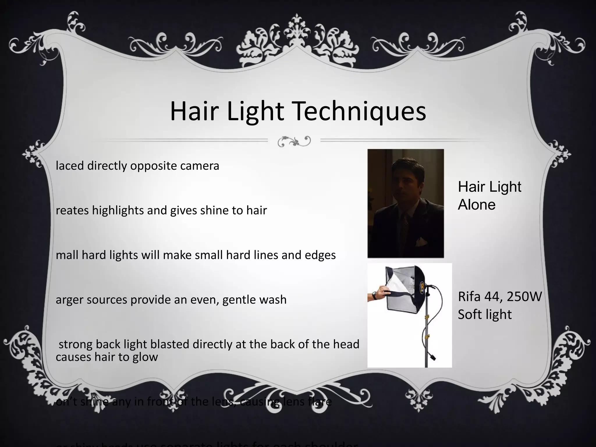 Hair Light Techniques
laced directly opposite camera
                                                              Hair Light
reates highlights and gives shine to hair                     Alone


mall hard lights will make small hard lines and edges


arger sources provide an even, gentle wash                    Rifa 44, 250W
                                                              Soft light
 strong back light blasted directly at the back of the head
causes hair to glow


on’t shine any in front of the lens, causing lens flare
 