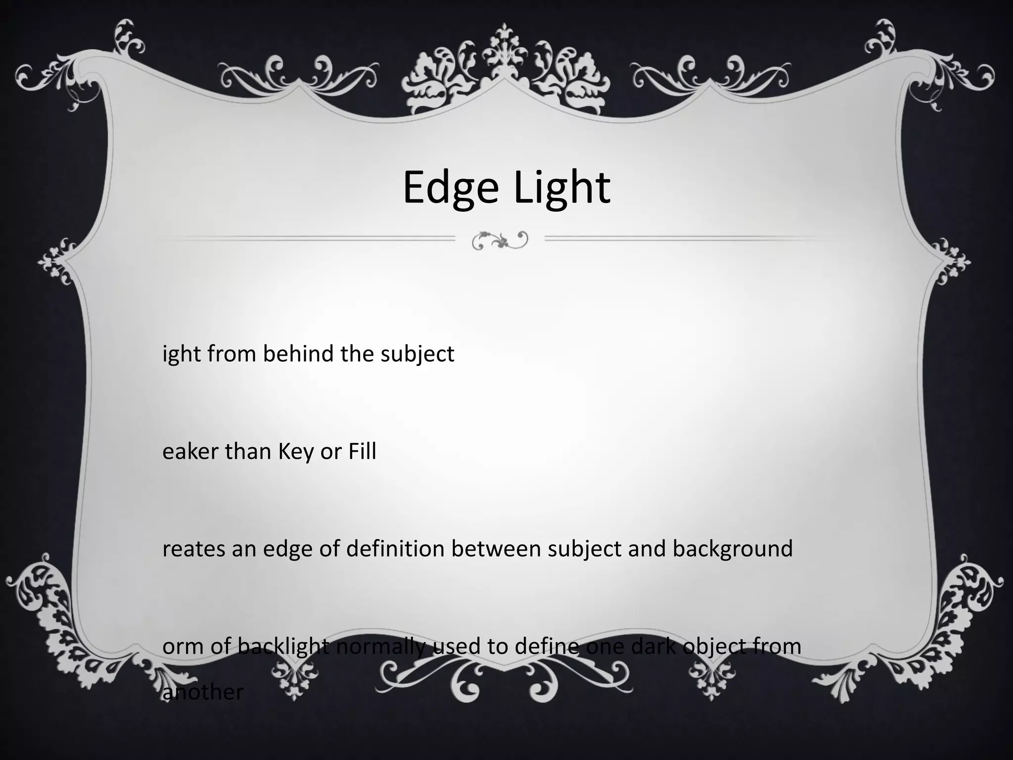 Edge Light


ight from behind the subject


eaker than Key or Fill


reates an edge of definition between subject and background


orm of backlight normally used to define one dark object from
another
 