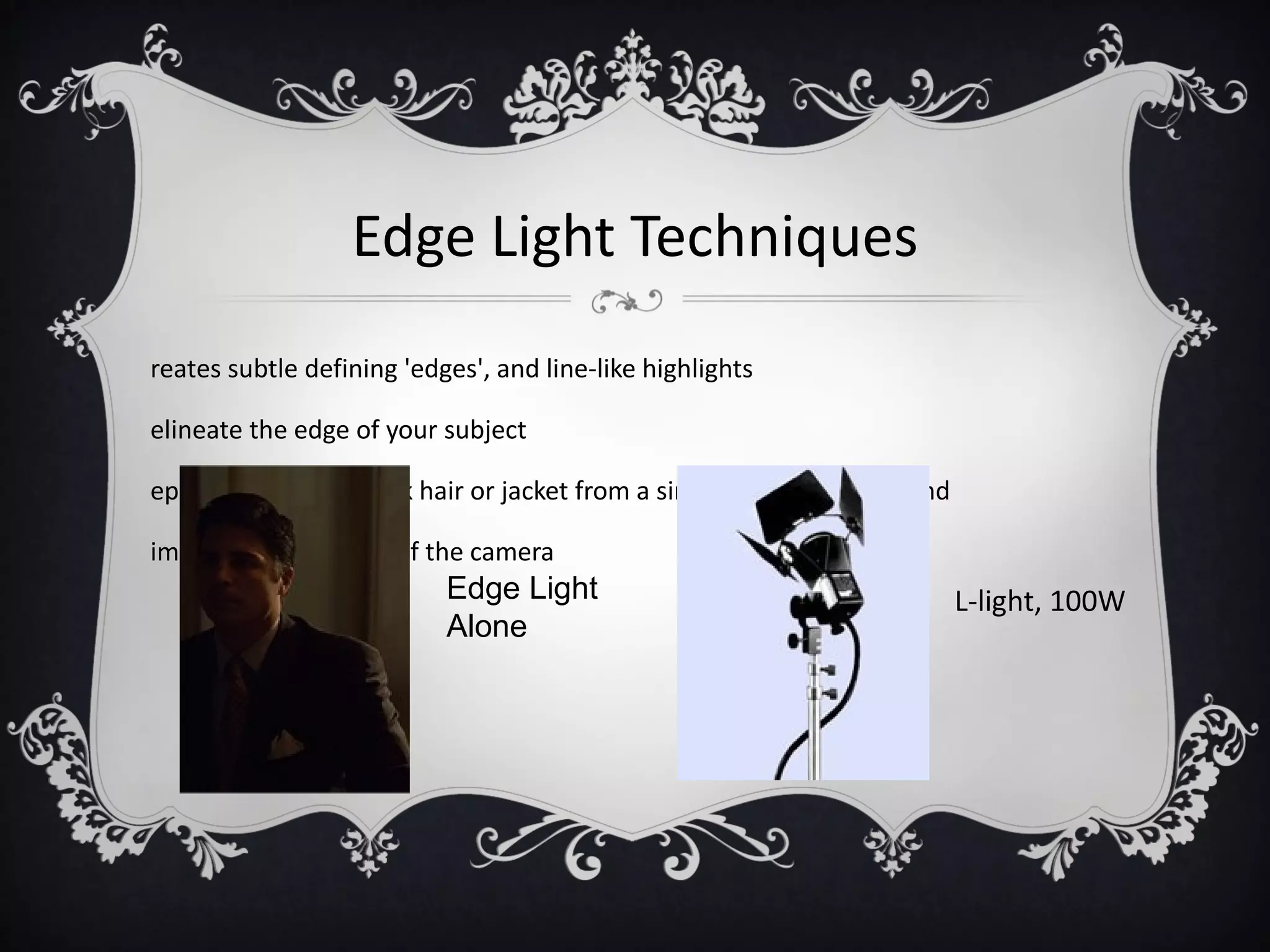 Edge Light Techniques
reates subtle defining 'edges', and line-like highlights

elineate the edge of your subject

eparates subject's dark hair or jacket from a similarly dark background

imed in the direction of the camera
                           Edge Light                                     L-light, 100W
                           Alone
 
