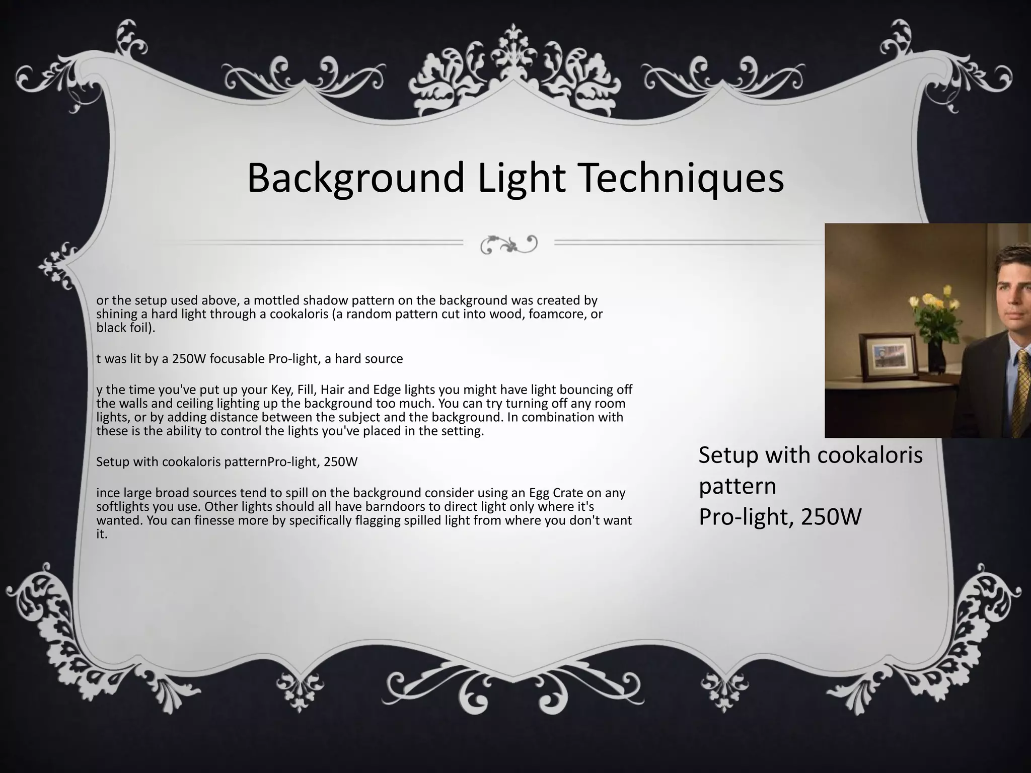 Background Light Techniques

or the setup used above, a mottled shadow pattern on the background was created by
shining a hard light through a cookaloris (a random pattern cut into wood, foamcore, or
black foil).

t was lit by a 250W focusable Pro-light, a hard source

y the time you've put up your Key, Fill, Hair and Edge lights you might have light bouncing off
the walls and ceiling lighting up the background too much. You can try turning off any room
lights, or by adding distance between the subject and the background. In combination with
these is the ability to control the lights you've placed in the setting.

Setup with cookaloris patternPro-light, 250W                                                      Setup with cookaloris
ince large broad sources tend to spill on the background consider using an Egg Crate on any       pattern
softlights you use. Other lights should all have barndoors to direct light only where it's
wanted. You can finesse more by specifically flagging spilled light from where you don't want     Pro-light, 250W
it.
 