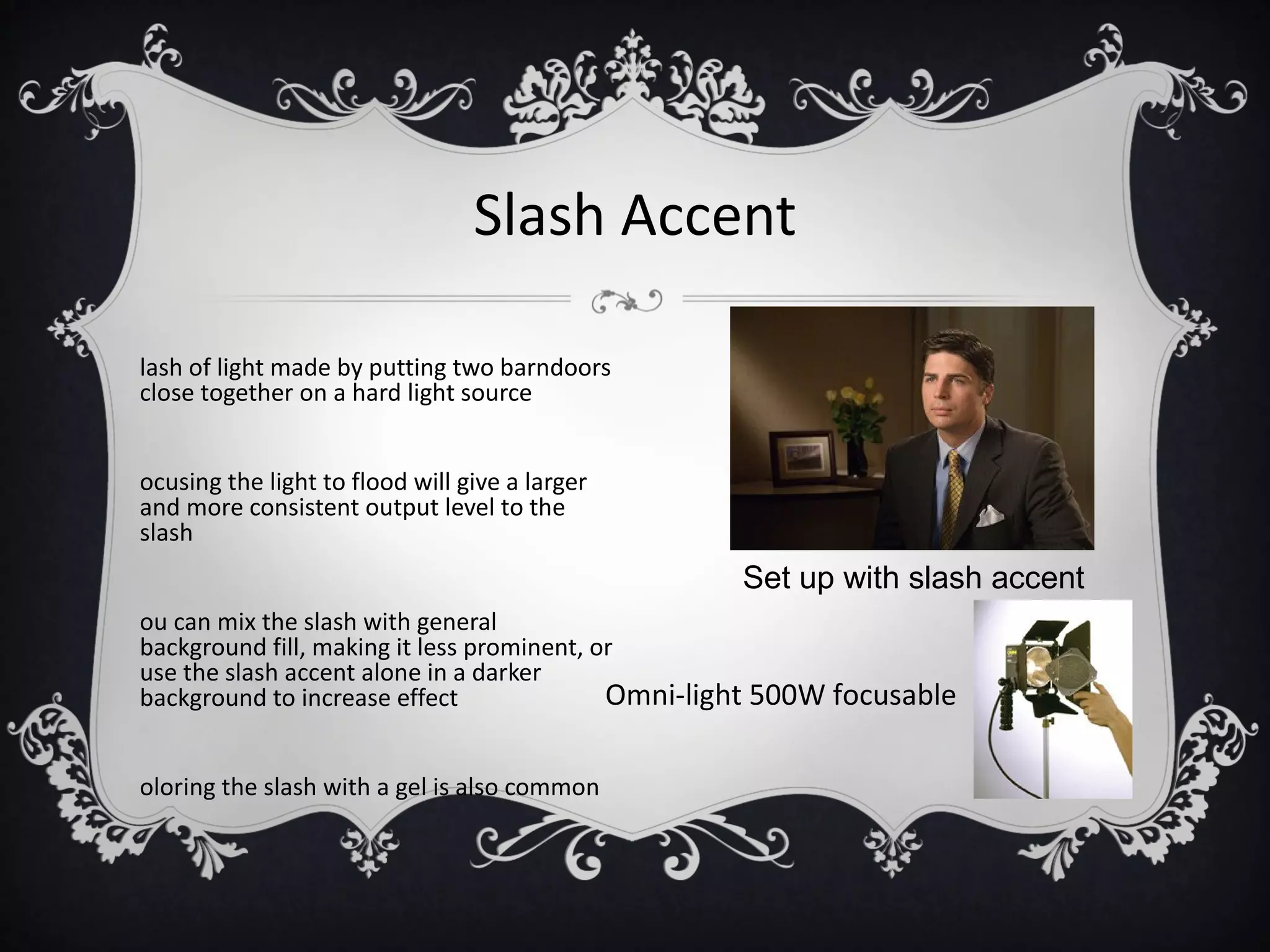 Slash Accent

lash of light made by putting two barndoors
close together on a hard light source


ocusing the light to flood will give a larger
and more consistent output level to the
slash
                                                  Set up with slash accent
ou can mix the slash with general
background fill, making it less prominent, or
use the slash accent alone in a darker
background to increase effect               Omni-light 500W focusable

oloring the slash with a gel is also common
 