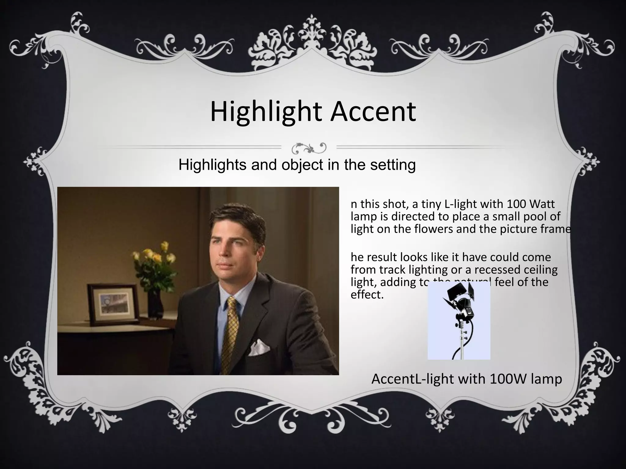 Highlight Accent
Highlights and object in the setting

                          n this shot, a tiny L-light with 100 Watt
                          lamp is directed to place a small pool of
                          light on the flowers and the picture frame

                          he result looks like it have could come
                          from track lighting or a recessed ceiling
                          light, adding to the natural feel of the
                          effect.




                              AccentL-light with 100W lamp
 