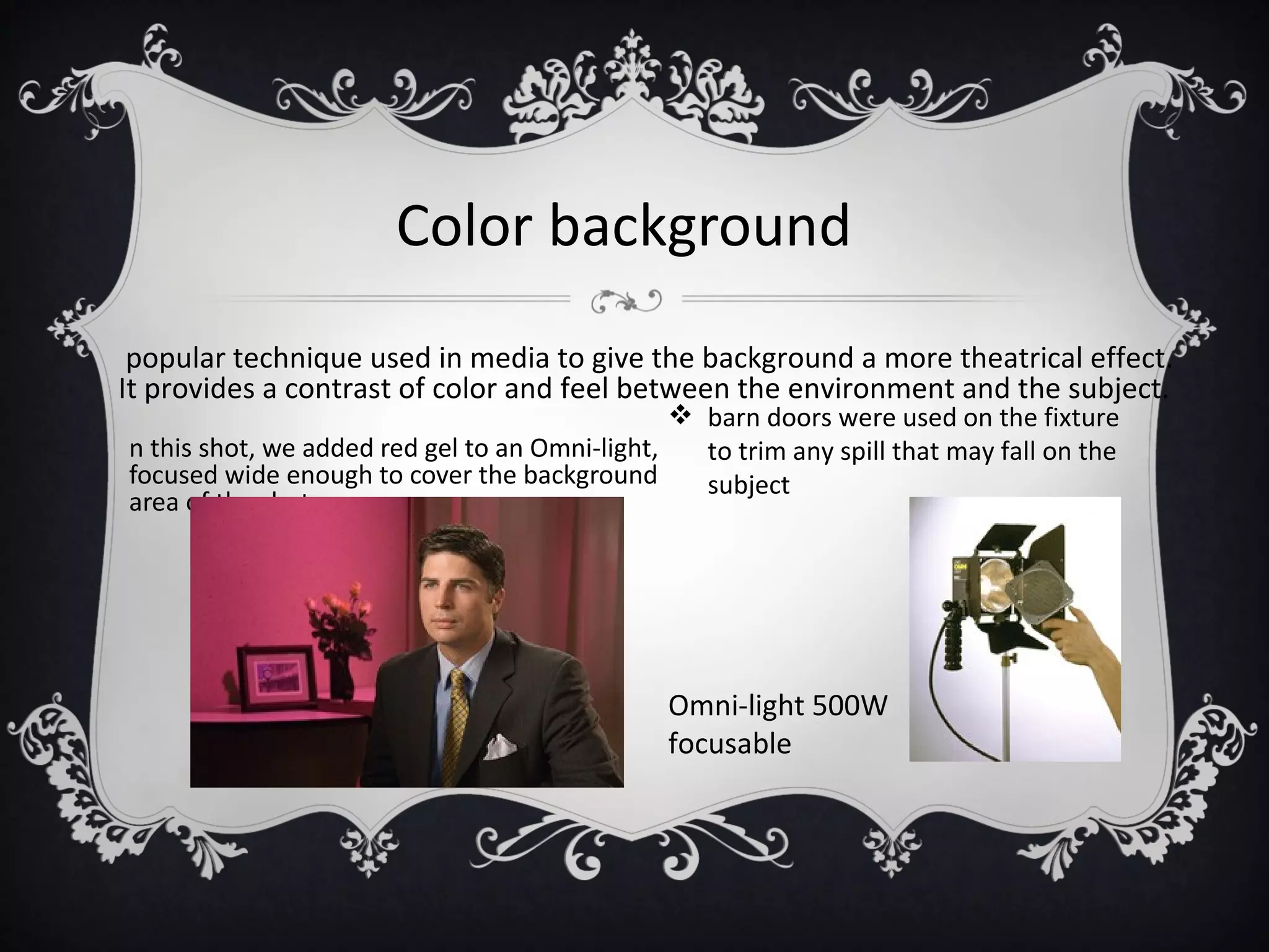 Color background
 popular technique used in media to give the background a more theatrical effect.
It provides a contrast of color and feel between the environment and the subject.
                                                 barn doors were used on the fixture
n this shot, we added red gel to an Omni-light,   to trim any spill that may fall on the
focused wide enough to cover the background       subject
area of the shot




                                               Omni-light 500W
                                               focusable
 