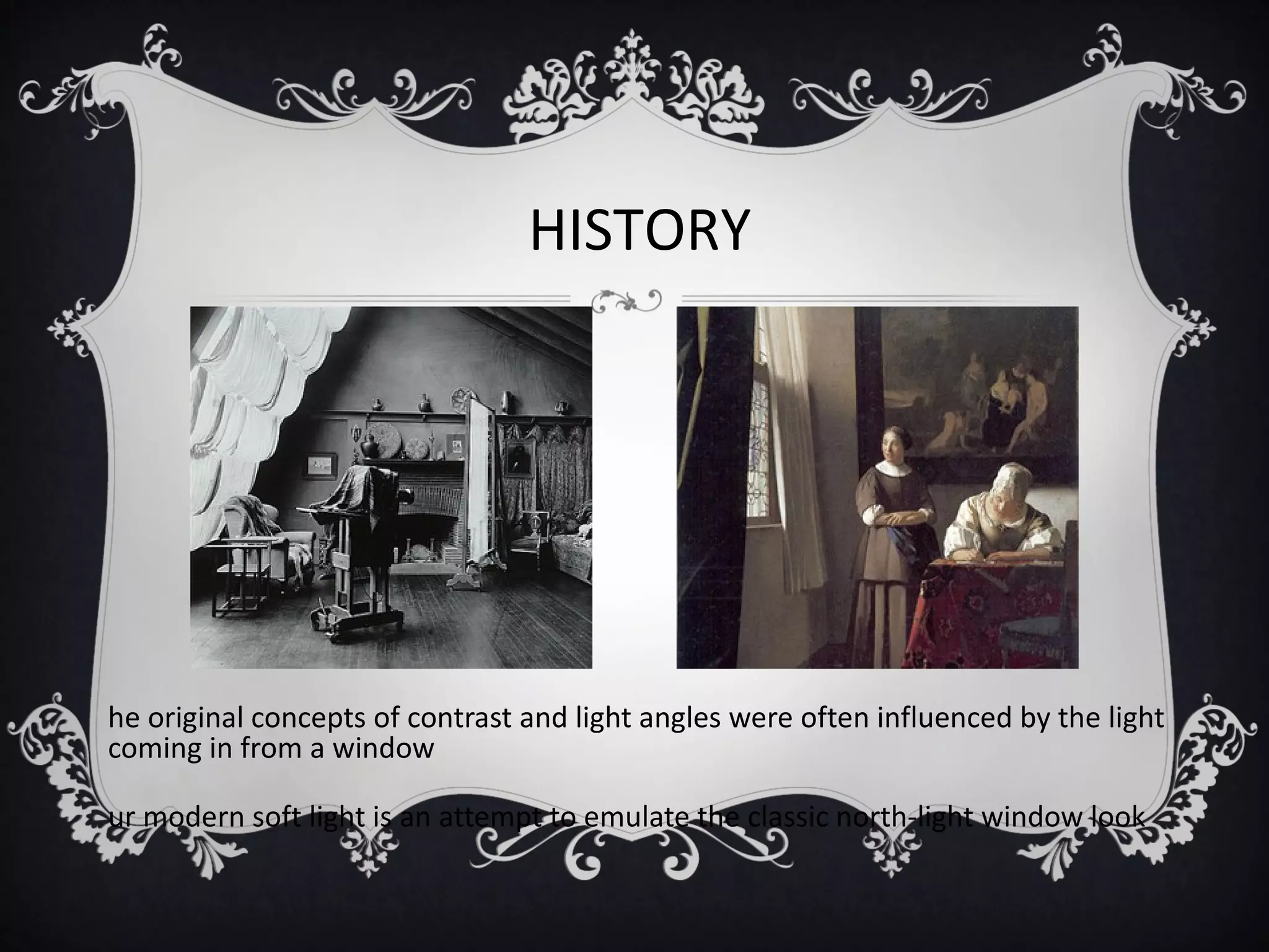 HISTORY




he original concepts of contrast and light angles were often influenced by the light
coming in from a window

ur modern soft light is an attempt to emulate the classic north-light window look
 