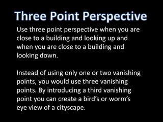 Use three point perspective when you are
close to a building and looking up and
when you are close to a building and
looking down.

Instead of using only one or two vanishing
points, you would use three vanishing
points. By introducing a third vanishing
point you can create a bird’s or worm’s
eye view of a cityscape.
 