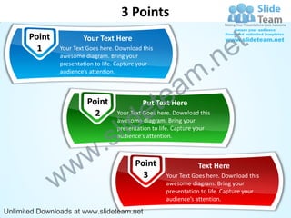 3 Points
       Point            Your Text Here

                                                                            e t
                                                                .n
         1      Your Text Goes here. Download this
                awesome diagram. Bring your
                presentation to life. Capture your
                audience’s attention.


                                                   a          m
                         Point
                                               e te
                                              Put Text Here


                                      id
                           2        Your Text Goes here. Download this


                                    l
                                    awesome diagram. Bring your


                                  s
                                    presentation to life. Capture your




                          w .       audience’s attention.




               w w                         Point
                                             3
                                                                 Text Here
                                                     Your Text Goes here. Download this
                                                     awesome diagram. Bring your
                                                     presentation to life. Capture your
                                                     audience’s attention.
Unlimited Downloads at www.slideteam.net
 