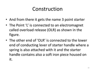 Construction
• And from there it gets the name 3 point starter
• The Point ‘L’ is connected to an electromagnet
called overload release (OLR) as shown in the
figure.
• The other end of ‘OLR’ is connected to the lower
end of conducting lever of starter handle where a
spring is also attached with it and the starter
handle contains also a soft iron piece housed on
it.
10
 