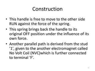 Construction
• This handle is free to move to the other side
RUN against the force of the spring.
• This spring brings back the handle to its
original OFF position under the influence of its
own force.
• Another parallel path is derived from the stud
’1′, given to the another electromagnet called
No Volt Coil (NVC)which is further connected
to terminal ‘F’.
11
 