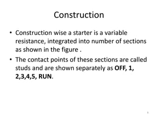 Construction
• Construction wise a starter is a variable
resistance, integrated into number of sections
as shown in the figure .
• The contact points of these sections are called
studs and are shown separately as OFF, 1,
2,3,4,5, RUN.
8
 