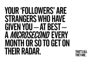 YOUR ‘FOLLOWERS’ ARE
STRANGERS WHO HAVE
GIVEN YOU – AT BEST –
A MICROSECOND EVERY
MONTH OR SO TO GET ON
THEIR RADAR.            THAT’S ALL
                        THEY ARE.
 