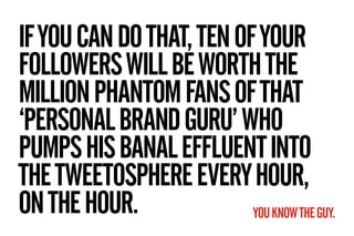 IF YOU CAN DO THAT, TEN OF YOUR
FOLLOWERS WILL BE WORTH THE
MILLION PHANTOM FANS OF THAT
‘PERSONAL BRAND GURU’ WHO
PUMPS H...