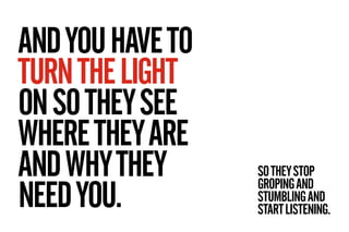 AND YOU HAVE TO
TURN THE LIGHT
ON SO THEY SEE
WHERE THEY ARE
AND WHY THEY      SO THEY STOP

NEED YOU.
                  G...