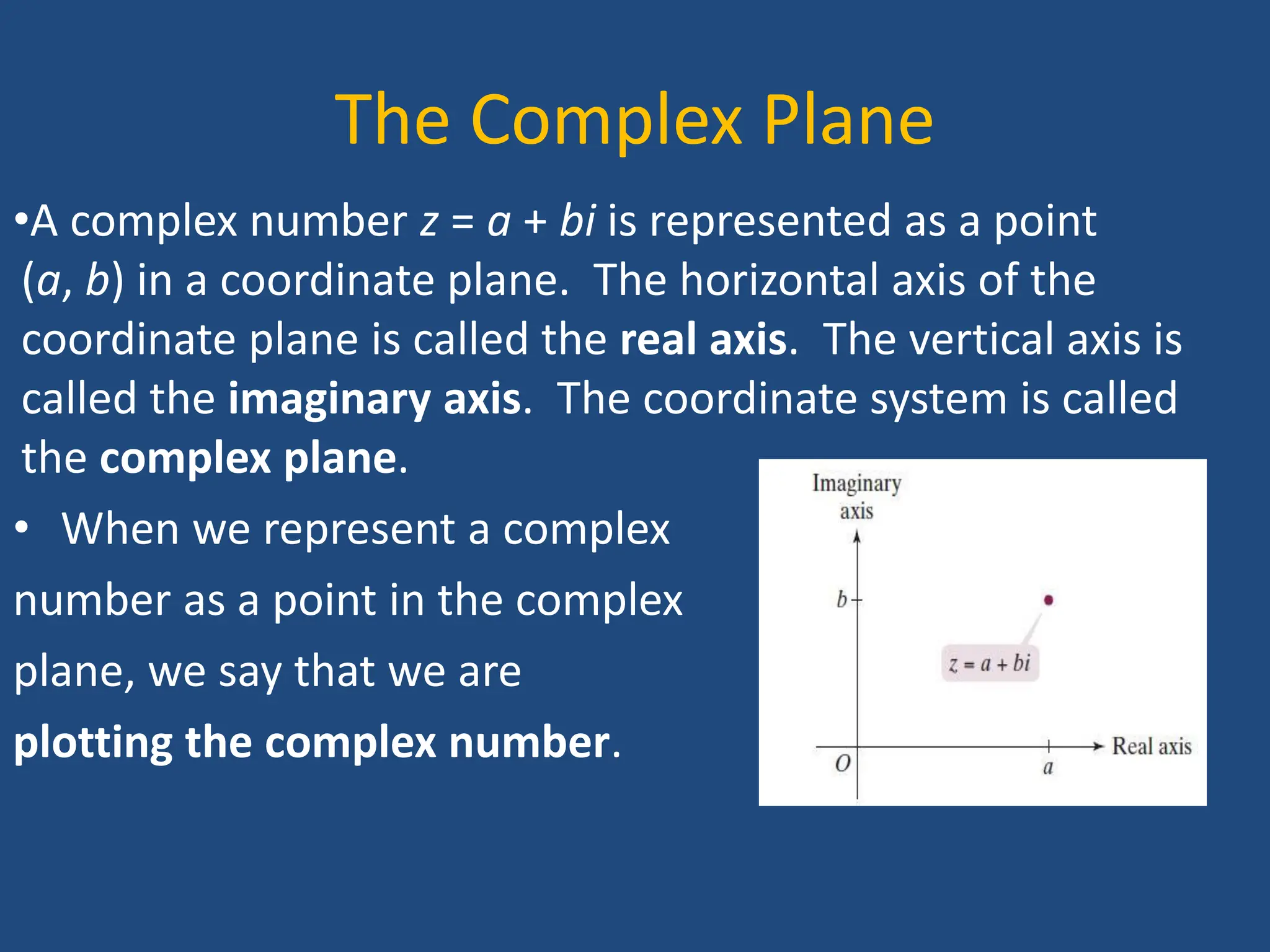 The Complex Plane
•A complex number z = a + bi is represented as a point
(a, b) in a coordinate plane. The horizontal axis of the
coordinate plane is called the real axis. The vertical axis is
called the imaginary axis. The coordinate system is called
the complex plane.
• When we represent a complex
number as a point in the complex
plane, we say that we are
plotting the complex number.
 