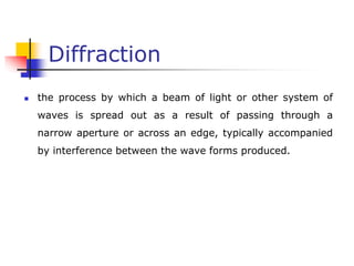 Diffraction
 the process by which a beam of light or other system of
waves is spread out as a result of passing through a
narrow aperture or across an edge, typically accompanied
by interference between the wave forms produced.
 