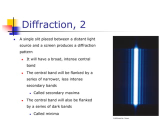 Diffraction, 2
 A single slit placed between a distant light
source and a screen produces a diffraction
pattern
 It will have a broad, intense central
band
 The central band will be flanked by a
series of narrower, less intense
secondary bands
 Called secondary maxima
 The central band will also be flanked
by a series of dark bands
 Called minima
 