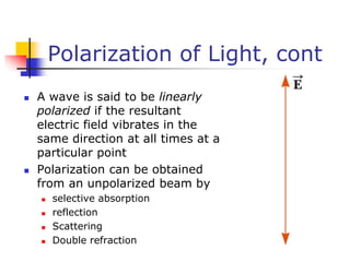Polarization of Light, cont
 A wave is said to be linearly
polarized if the resultant
electric field vibrates in the
same direction at all times at a
particular point
 Polarization can be obtained
from an unpolarized beam by
 selective absorption
 reflection
 Scattering
 Double refraction
 