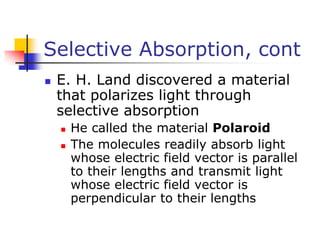Selective Absorption, cont
 E. H. Land discovered a material
that polarizes light through
selective absorption
 He called the material Polaroid
 The molecules readily absorb light
whose electric field vector is parallel
to their lengths and transmit light
whose electric field vector is
perpendicular to their lengths
 