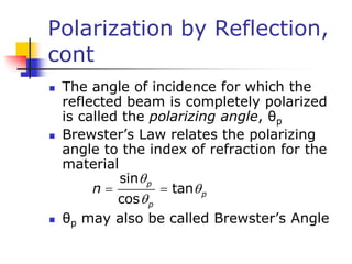Polarization by Reflection,
cont
 The angle of incidence for which the
reflected beam is completely polarized
is called the polarizing angle, θp
 Brewster’s Law relates the polarizing
angle to the index of refraction for the
material
 θp may also be called Brewster’s Angle
sin
tan
cos
p
p
p
n



 
 