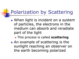 Polarization by Scattering
 When light is incident on a system
of particles, the electrons in the
medium can absorb and reradiate
part of the light
 This process is called scattering
 An example of scattering is the
sunlight reaching an observer on
the earth becoming polarized
 