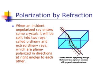 Polarization by Refraction
 When an incident
unpolarized ray enters
some crystals it will be
split into two rays
called ordinary and
extraordinary rays,
which are plane-
polarized in directions
at right angles to each
other.
 