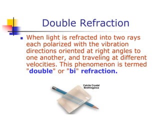 Double Refraction
 When light is refracted into two rays
each polarized with the vibration
directions oriented at right angles to
one another, and traveling at different
velocities. This phenomenon is termed
"double" or "bi" refraction.
 