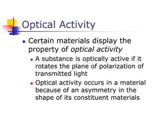 Optical Activity
 Certain materials display the
property of optical activity
 A substance is optically active if it
rotates the plane of polarization of
transmitted light
 Optical activity occurs in a material
because of an asymmetry in the
shape of its constituent materials
 