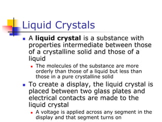 Liquid Crystals
 A liquid crystal is a substance with
properties intermediate between those
of a crystalline solid and those of a
liquid
 The molecules of the substance are more
orderly than those of a liquid but less than
those in a pure crystalline solid
 To create a display, the liquid crystal is
placed between two glass plates and
electrical contacts are made to the
liquid crystal
 A voltage is applied across any segment in the
display and that segment turns on
 