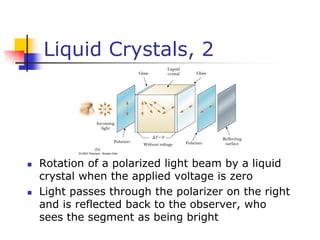 Liquid Crystals, 2
 Rotation of a polarized light beam by a liquid
crystal when the applied voltage is zero
 Light passes through the polarizer on the right
and is reflected back to the observer, who
sees the segment as being bright
 