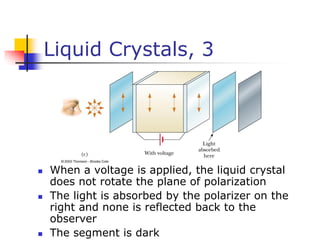 Liquid Crystals, 3
 When a voltage is applied, the liquid crystal
does not rotate the plane of polarization
 The light is absorbed by the polarizer on the
right and none is reflected back to the
observer
 The segment is dark
 