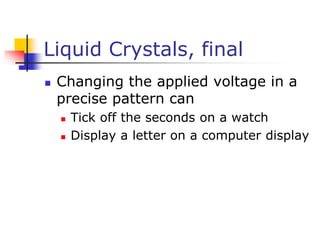 Liquid Crystals, final
 Changing the applied voltage in a
precise pattern can
 Tick off the seconds on a watch
 Display a letter on a computer display
 