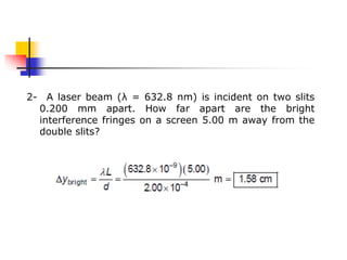 2- A laser beam (λ = 632.8 nm) is incident on two slits
0.200 mm apart. How far apart are the bright
interference fringes on a screen 5.00 m away from the
double slits?
 